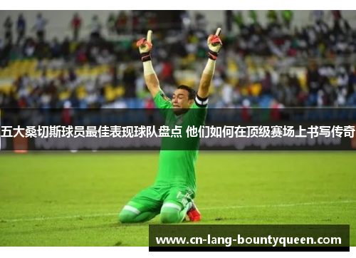 五大桑切斯球员最佳表现球队盘点 他们如何在顶级赛场上书写传奇