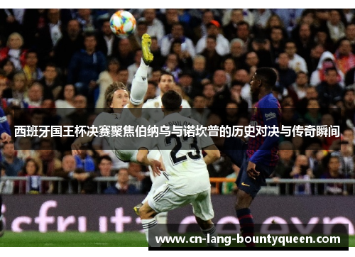 西班牙国王杯决赛聚焦伯纳乌与诺坎普的历史对决与传奇瞬间