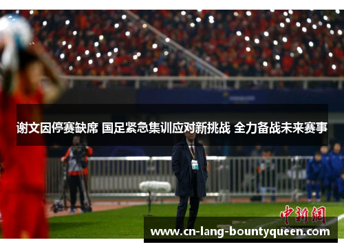谢文因停赛缺席 国足紧急集训应对新挑战 全力备战未来赛事