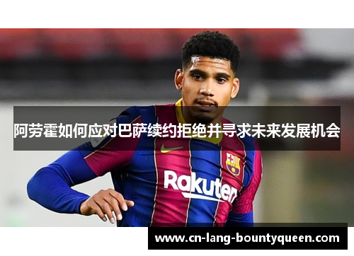 阿劳霍如何应对巴萨续约拒绝并寻求未来发展机会