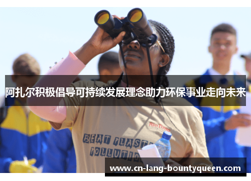 阿扎尔积极倡导可持续发展理念助力环保事业走向未来