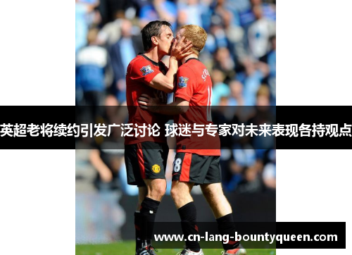 英超老将续约引发广泛讨论 球迷与专家对未来表现各持观点