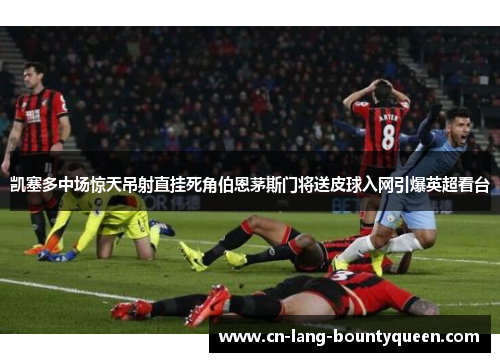 凯塞多中场惊天吊射直挂死角伯恩茅斯门将送皮球入网引爆英超看台