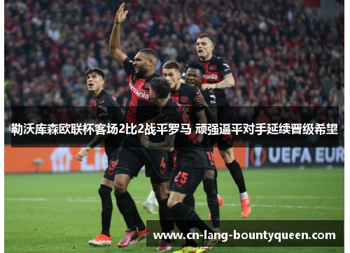 勒沃库森欧联杯客场2比2战平罗马 顽强逼平对手延续晋级希望