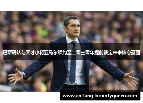 巴萨确认与天才小将亚马尔续约至二零三零年提前锁定未来核心蓝图