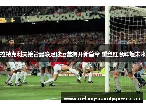 拉特克利夫接管曼联足球运营揭开新篇章 重塑红魔辉煌未来